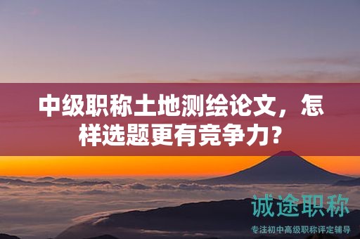 中级职称土地测绘论文，怎样选题更有竞争力？
