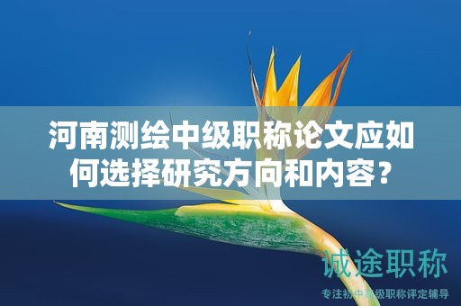 河南测绘中级职称论文应如何选择研究方向和内容？