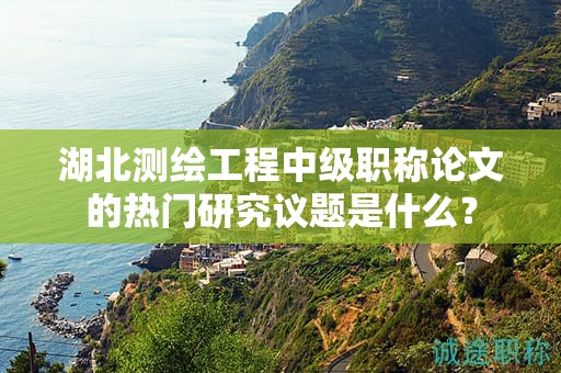湖北测绘工程中级职称论文的热门研究议题是什么？