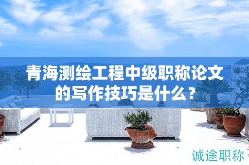 青海测绘工程中级职称论文的写作技巧是什么？