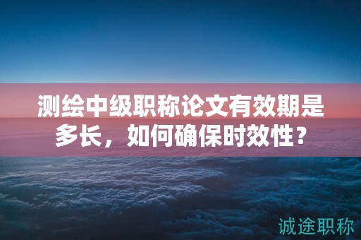 测绘中级职称论文有效期是多长，如何确保时效性？