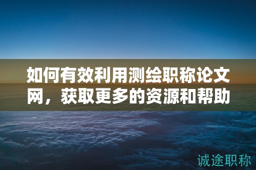 如何有效利用测绘职称论文网，获取更多的资源和帮助？