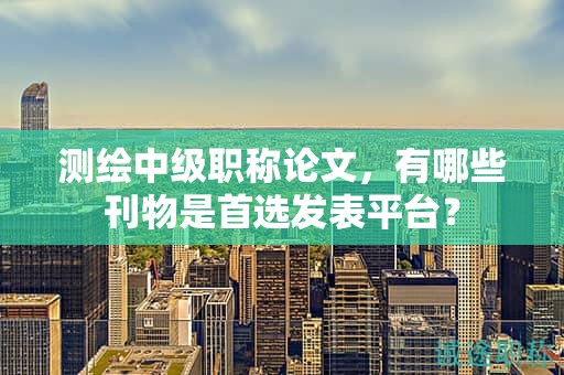 测绘中级职称论文，有哪些刊物是首选发表平台？
