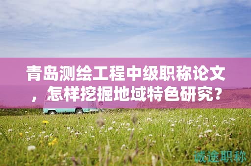 青岛测绘工程中级职称论文，怎样挖掘地域特色研究？