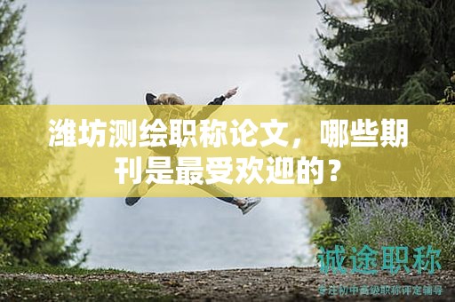 潍坊测绘职称论文，哪些期刊是最受欢迎的？