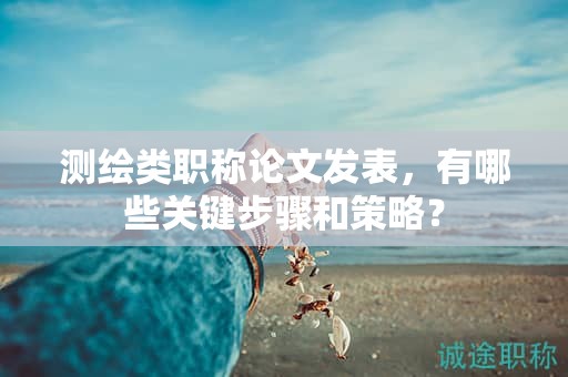 测绘类职称论文发表，有哪些关键步骤和策略？