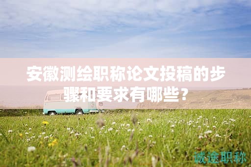 安徽测绘职称论文投稿的步骤和要求有哪些？