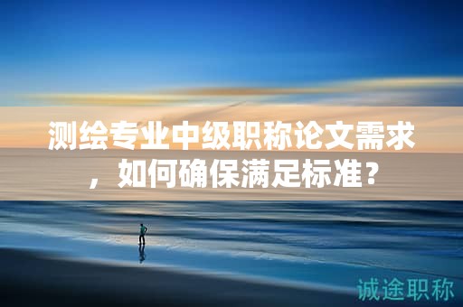 测绘专业中级职称论文需求，如何确保满足标准？