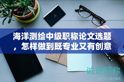 海洋测绘中级职称论文选题，怎样做到既专业又有创意？