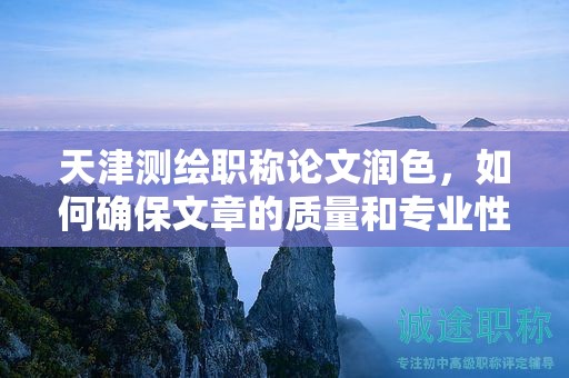 天津测绘职称论文润色，如何确保文章的质量和专业性？