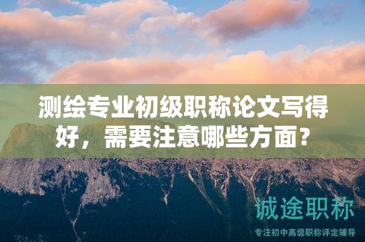 测绘专业初级职称论文写得好，需要注意哪些方面？