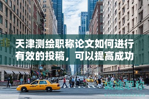 天津测绘职称论文如何进行有效的投稿，可以提高成功率吗？