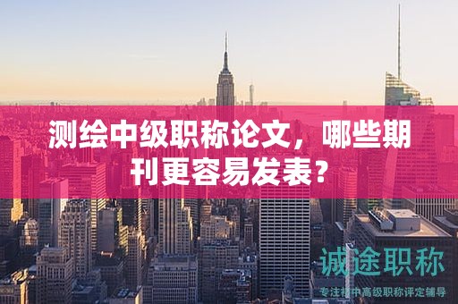 测绘中级职称论文，哪些期刊更容易发表？