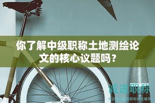 你了解中级职称土地测绘论文的核心议题吗？