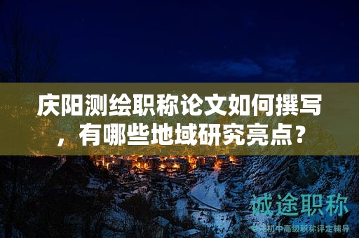 庆阳测绘职称论文如何撰写，有哪些地域研究亮点？