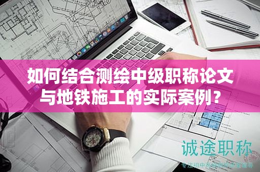 如何结合测绘中级职称论文与地铁施工的实际案例？