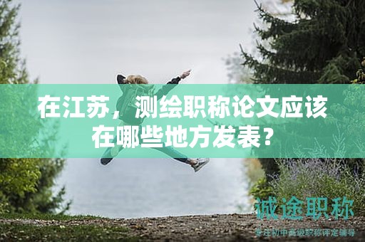 在江苏，测绘职称论文应该在哪些地方发表？