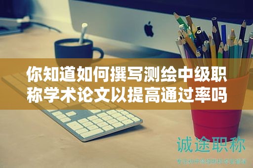 你知道如何撰写测绘中级职称学术论文以提高通过率吗？