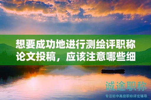 想要成功地进行测绘评职称论文投稿，应该注意哪些细节？