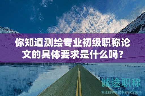 你知道测绘专业初级职称论文的具体要求是什么吗？