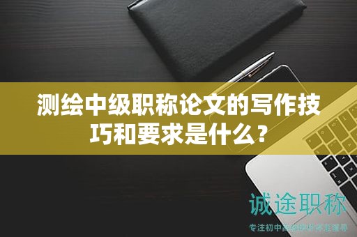 测绘中级职称论文的写作技巧和要求是什么？