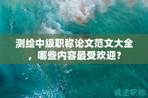 测绘中级职称论文范文大全，哪些内容最受欢迎？