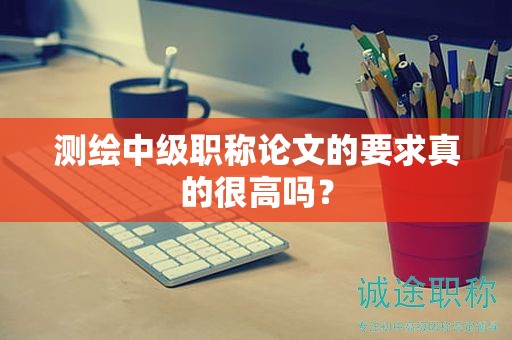 测绘中级职称论文的要求真的很高吗？