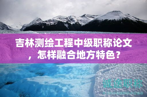 吉林测绘工程中级职称论文，怎样融合地方特色？