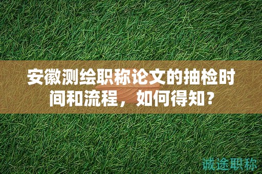 安徽测绘职称论文的抽检时间和流程，如何得知？