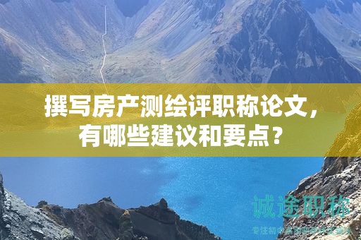 撰写房产测绘评职称论文，有哪些建议和要点？