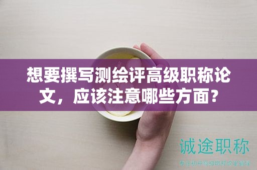想要撰写测绘评高级职称论文，应该注意哪些方面？