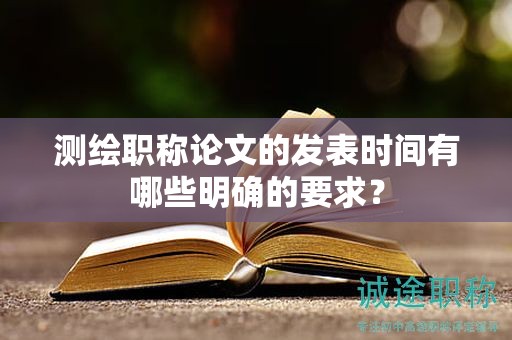 测绘职称论文的发表时间有哪些明确的要求？