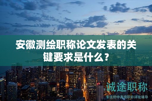 安徽测绘职称论文发表的关键要求是什么？