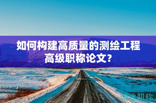 如何构建高质量的测绘工程高级职称论文？