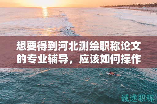 想要得到河北测绘职称论文的专业辅导，应该如何操作？