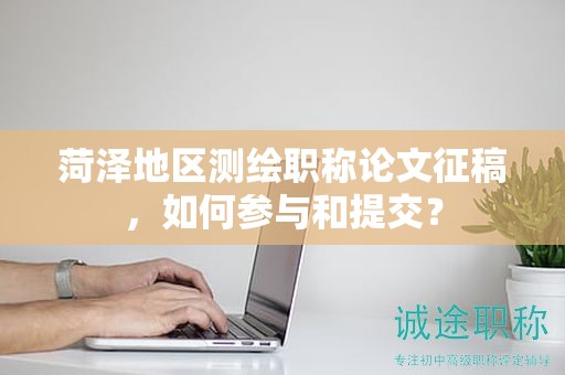 菏泽地区测绘职称论文征稿，如何参与和提交？