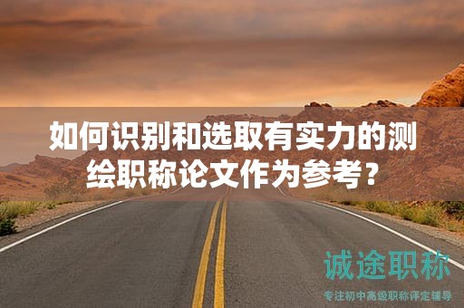 如何识别和选取有实力的测绘职称论文作为参考？