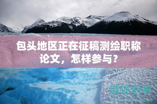 包头地区正在征稿测绘职称论文，怎样参与？