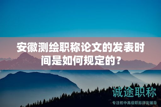 安徽测绘职称论文的发表时间是如何规定的？