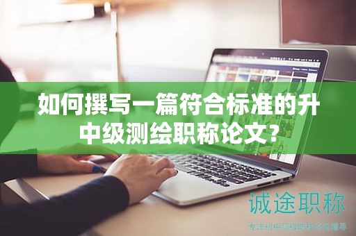 如何撰写一篇符合标准的升中级测绘职称论文？