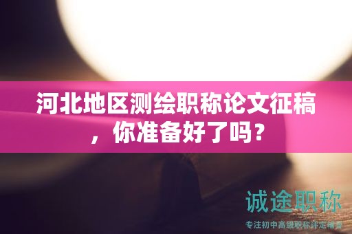 河北地区测绘职称论文征稿，你准备好了吗？
