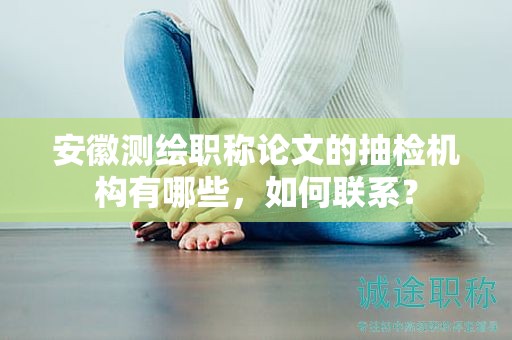 安徽测绘职称论文的抽检机构有哪些，如何联系？