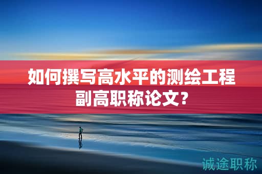 如何撰写高水平的测绘工程副高职称论文？