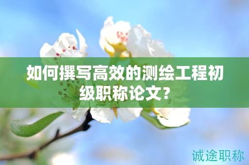 如何撰写高效的测绘工程初级职称论文？