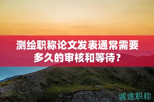 测绘职称论文发表通常需要多久的审核和等待？
