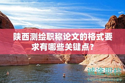 陕西测绘职称论文的格式要求有哪些关键点？