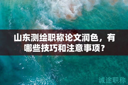 山东测绘职称论文润色，有哪些技巧和注意事项？