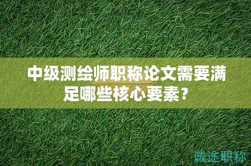 中级测绘师职称论文需要满足哪些核心要素？