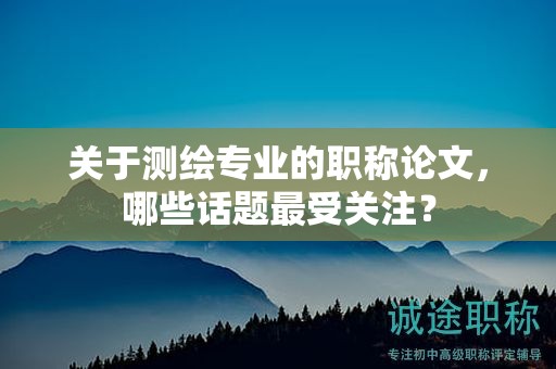 关于测绘专业的职称论文，哪些话题最受关注？