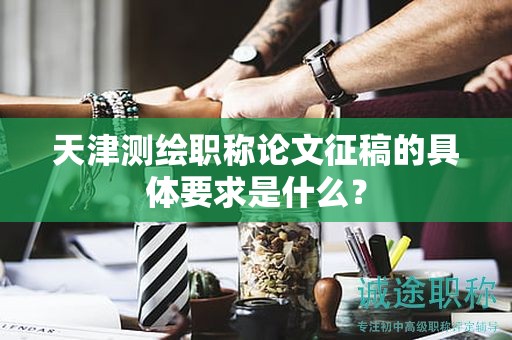 天津测绘职称论文征稿的具体要求是什么？